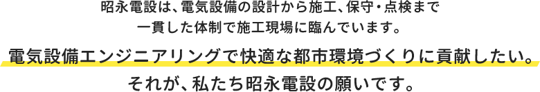 昭永電設は、電気設備の設計から施工、保守・点検まで一貫した体制で施工現場に臨んでいます。電気設備エンジニアリングで快適な都市環境づくりに貢献したい。それが、私たち昭永電設の願いです。