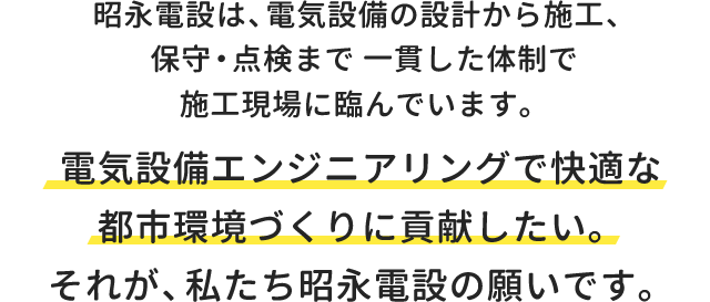 昭永電設は、電気設備の設計から施工、保守・点検まで一貫した体制で施工現場に臨んでいます。電気設備エンジニアリングで快適な都市環境づくりに貢献したい。それが、私たち昭永電設の願いです。